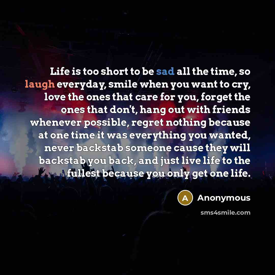 “Life is too short to be sad all the time, so laugh everyday, smile when you want to cry, love the ones that care for you, forget the ones that don't, hang out with friends whenever possible, regret nothing because at one time it was everything you wanted, never backstab someone cause they will…” quote by Anonymous