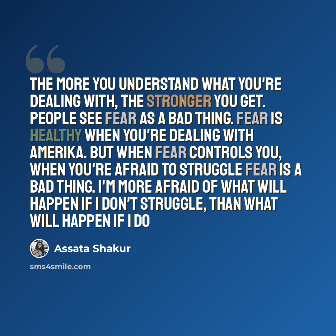 “The more you understand what you're dealing with, the stronger you get. People see fear as a bad thing. Fear is healthy when you're dealing with Amerika. But when fear controls you, when you're afraid to struggle fear is a bad thing. I'm more afraid of what will happen if I don't struggle, than…” quote by Assata Shakur