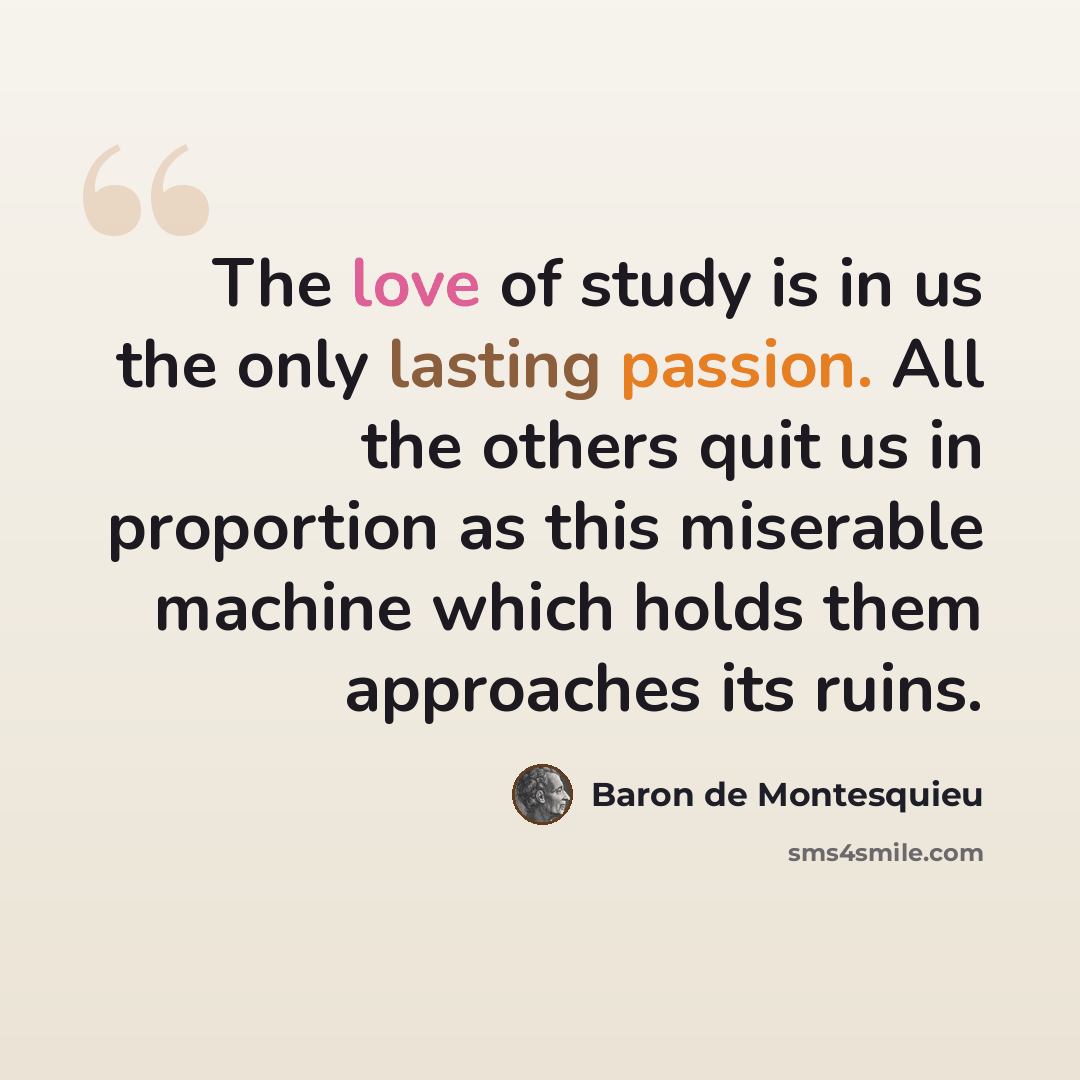 “The love of study is in us the only lasting passion. All the others quit us in proportion as this miserable machine which holds them approaches its ruins.” quote by Baron de Montesquieu