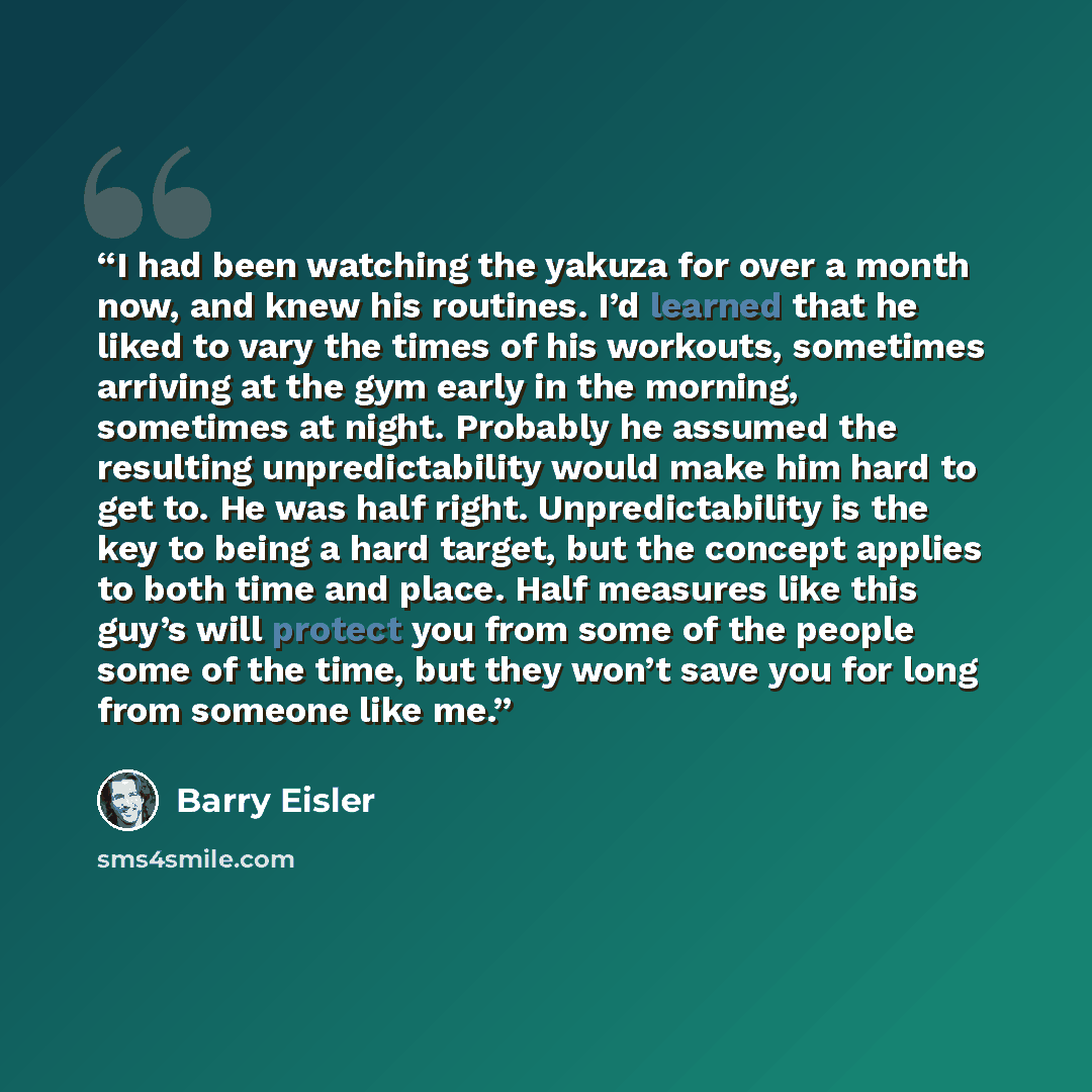 “I had been watching the yakuza for over a month now, and knew his routines. I’d learned that he liked to vary the times of his workouts, sometimes arriving at the gym early in the morning, sometimes at night. Probably he assumed the resulting unpredictability would make him hard to get to. He was…” quote by Barry Eisler
