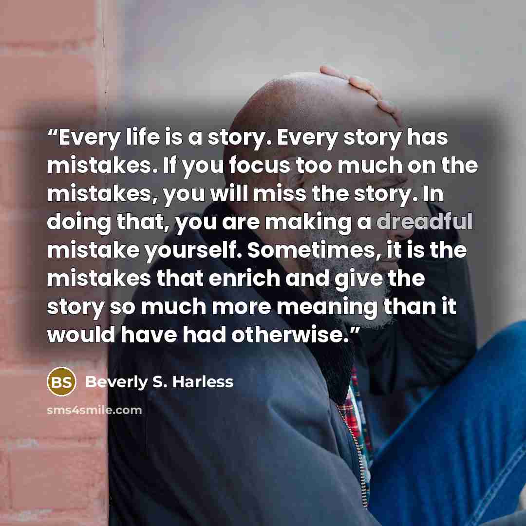 “Every life is a story. Every story has mistakes. If you focus too much on the mistakes, you will miss the story. In doing that, you are making a dreadful mistake yourself. Sometimes, it is the mistakes that enrich and give the story so much more meaning than it would have had otherwise.” quote by Beverly S. Harless