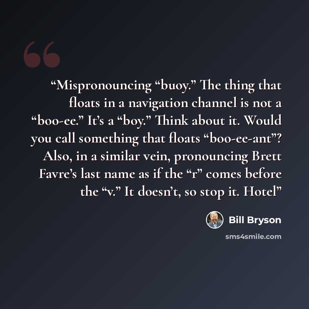 “Mispronouncing “buoy.” The thing that floats in a navigation channel is not a “boo-ee.” It’s a “boy.” Think about it. Would you call something that floats “boo-ee-ant”? Also, in a similar vein, pronouncing Brett Favre’s last name as if the “r” comes before the “v.” It doesn’t, so stop it. Hotel” quote by Bill Bryson