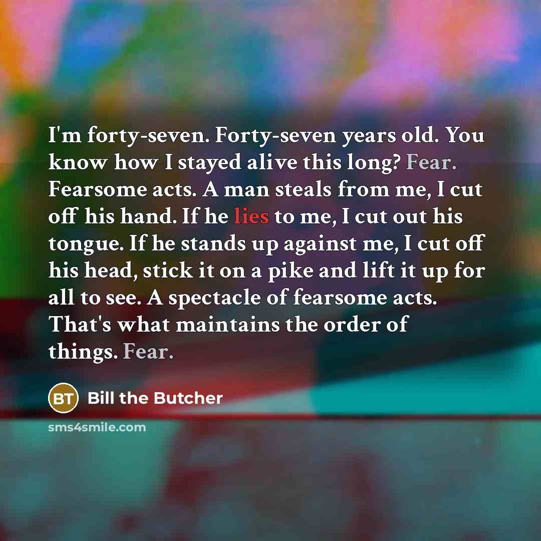 “I'm forty-seven. Forty-seven years old. You know how I stayed alive this long? Fear. Fearsome acts. A man steals from me, I cut off his hand. If he lies to me, I cut out his tongue. If he stands up against me, I cut off his head, stick it on a pike and lift it up for all to see. A spectacle of…” quote by Bill the Butcher