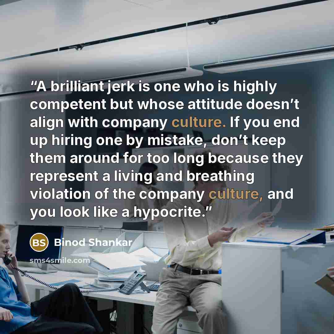 “A brilliant jerk is one who is highly competent but whose attitude doesn’t align with company culture. If you end up hiring one by mistake, don’t keep them around for too long because they represent a living and breathing violation of the company culture, and you look like a hypocrite.” quote by Binod Shankar