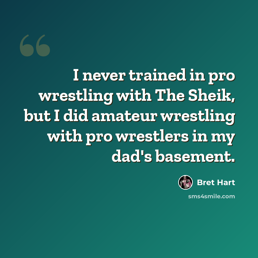 “I never trained in pro wrestling with The Sheik, but I did amateur wrestling with pro wrestlers in my dad's basement.” quote by Bret Hart