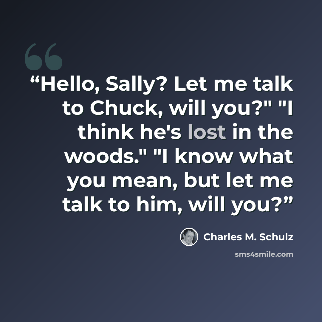 “Hello, Sally? Let me talk to Chuck, will you?" "I think he's lost in the woods." "I know what you mean, but let me talk to him, will you?” quote by Charles M. Schulz