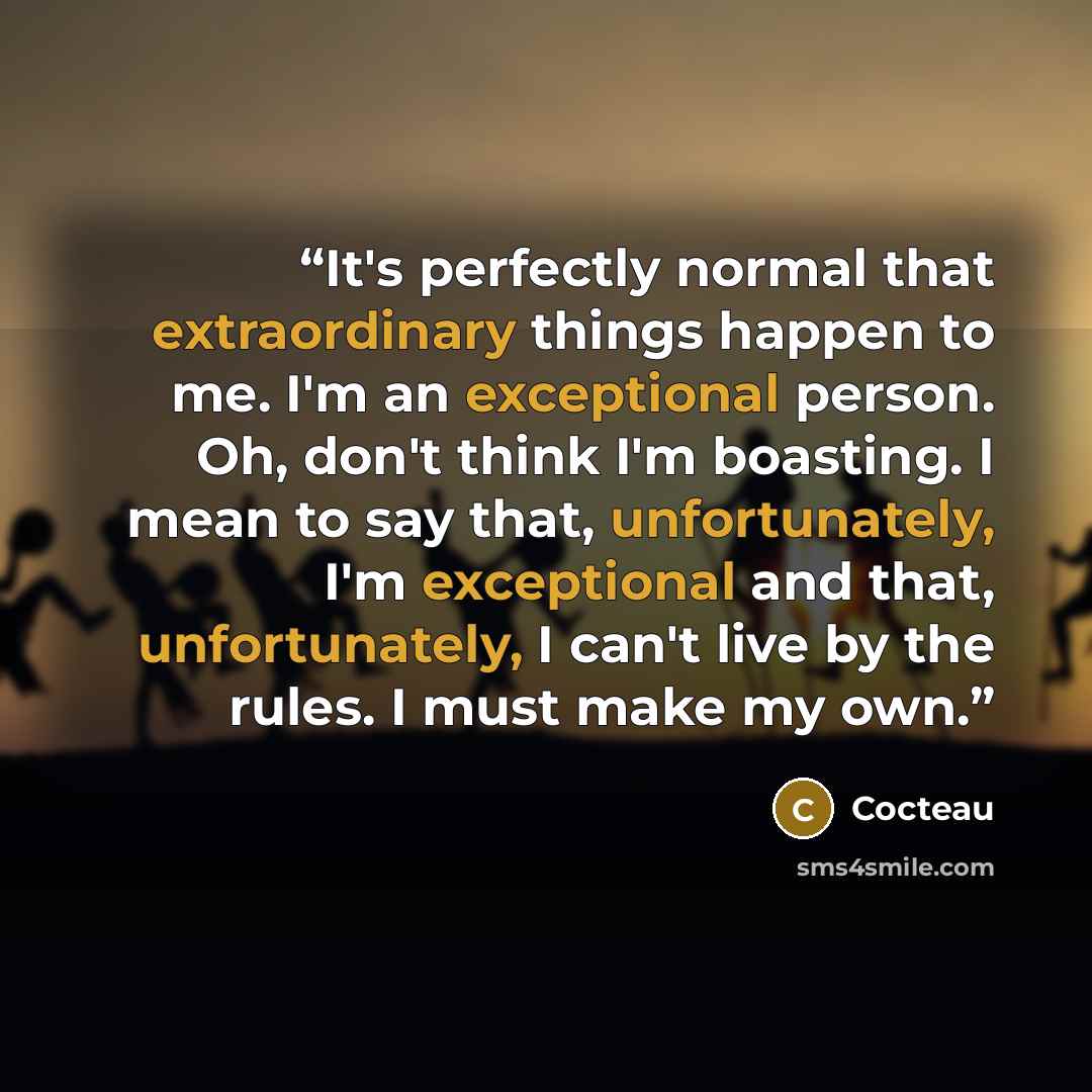 “It's perfectly normal that extraordinary things happen to me. I'm an exceptional person. Oh, don't think I'm boasting. I mean to say that, unfortunately, I'm exceptional and that, unfortunately, I can't live by the rules. I must make my own.” quote by Cocteau