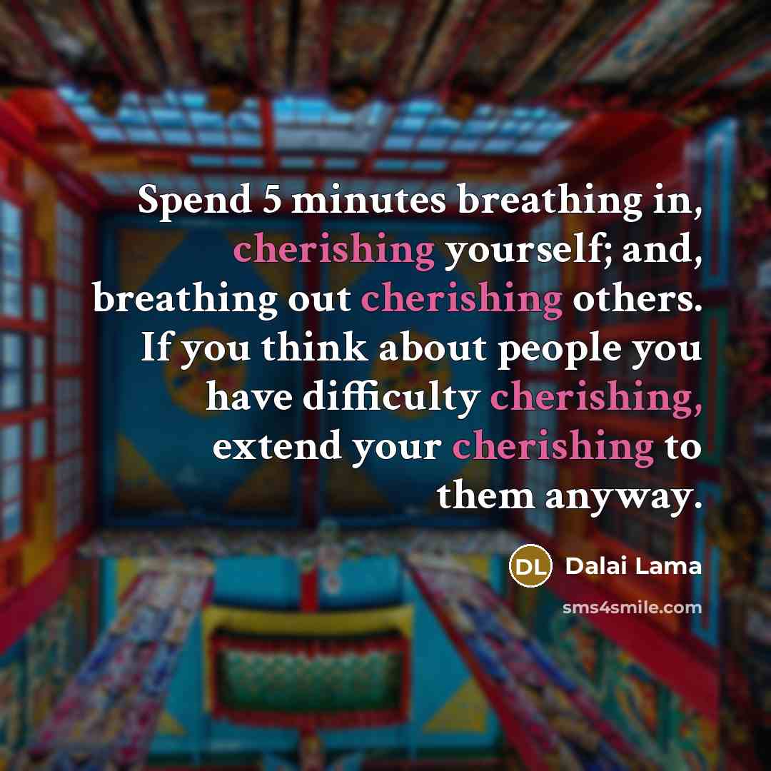 “Spend 5 minutes breathing in, cherishing yourself; and, breathing out cherishing others. If you think about people you have difficulty cherishing, extend your cherishing to them anyway.” quote by Dalai Lama