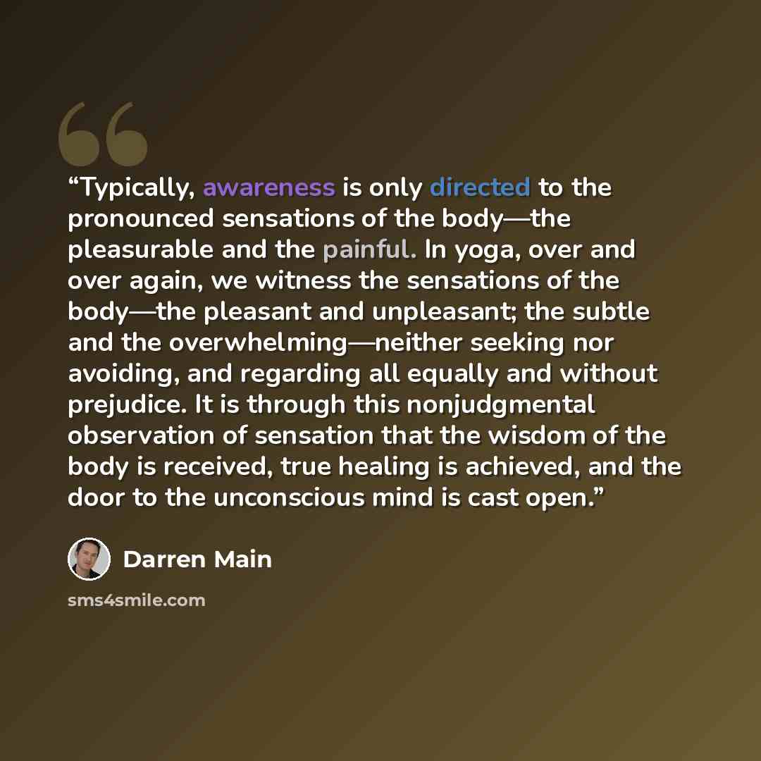 “Typically, awareness is only directed to the pronounced sensations of the body—the pleasurable and the painful. In yoga, over and over again, we witness the sensations of the body—the pleasant and unpleasant; the subtle and the overwhelming—neither seeking nor avoiding, and regarding all equally…” quote by Darren Main