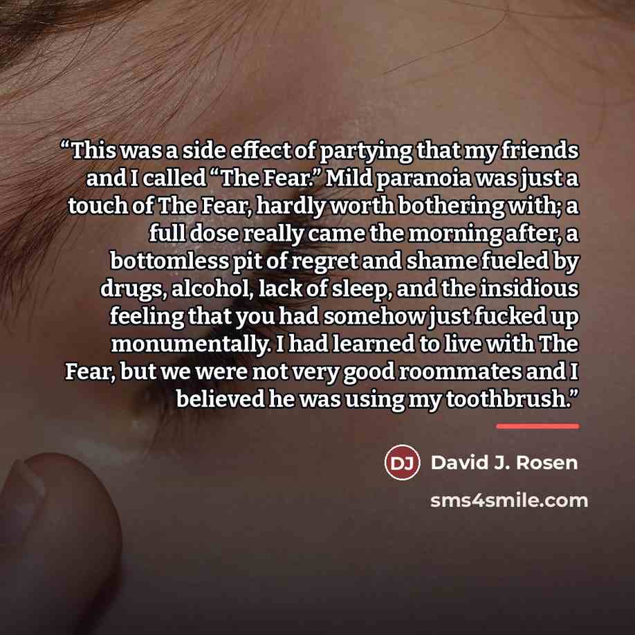 “This was a side effect of partying that my friends and I called “The Fear.” Mild paranoia was just a touch of The Fear, hardly worth bothering with; a full dose really came the morning after, a bottomless pit of regret and shame fueled by drugs, alcohol, lack of sleep, and the insidious feeling…” quote by David J. Rosen