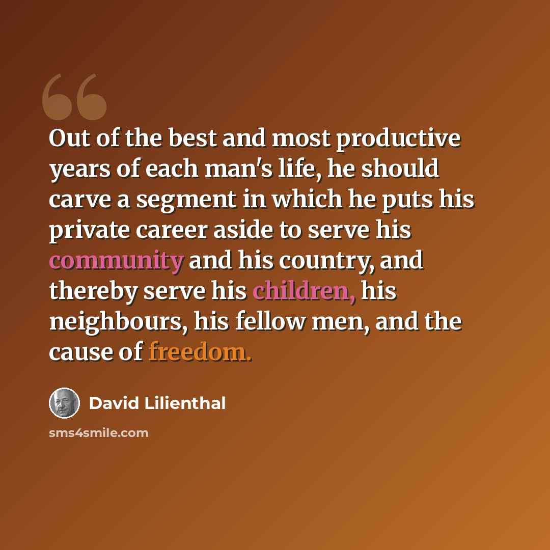 “Out of the best and most productive years of each man's life, he should carve a segment in which he puts his private career aside to serve his community and his country, and thereby serve his children, his neighbours, his fellow men, and the cause of freedom.” quote by David Lilienthal