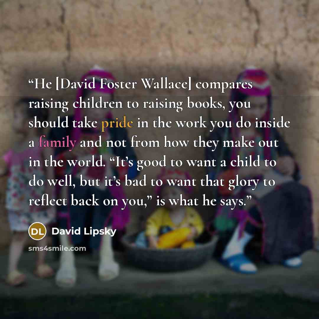 “He [David Foster Wallace] compares raising children to raising books, you should take pride in the work you do inside a family and not from how they make out in the world. “It’s good to want a child to do well, but it’s bad to want that glory to reflect back on you,” is what he says.” quote by David Lipsky