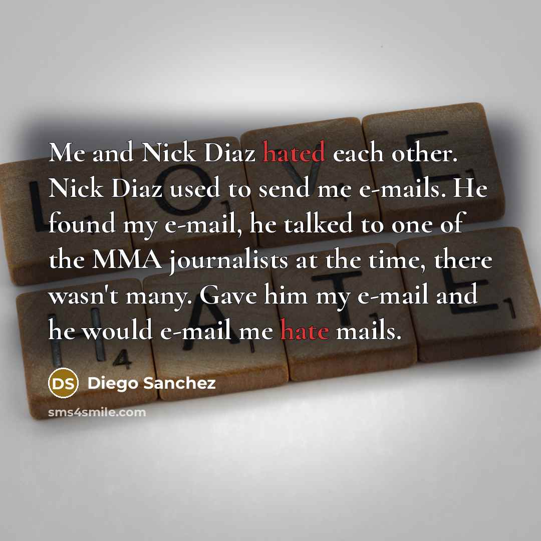 “Me and Nick Diaz hated each other. Nick Diaz used to send me e-mails. He found my e-mail, he talked to one of the MMA journalists at the time, there wasn't many. Gave him my e-mail and he would e-mail me hate mails.” quote by Diego Sanchez