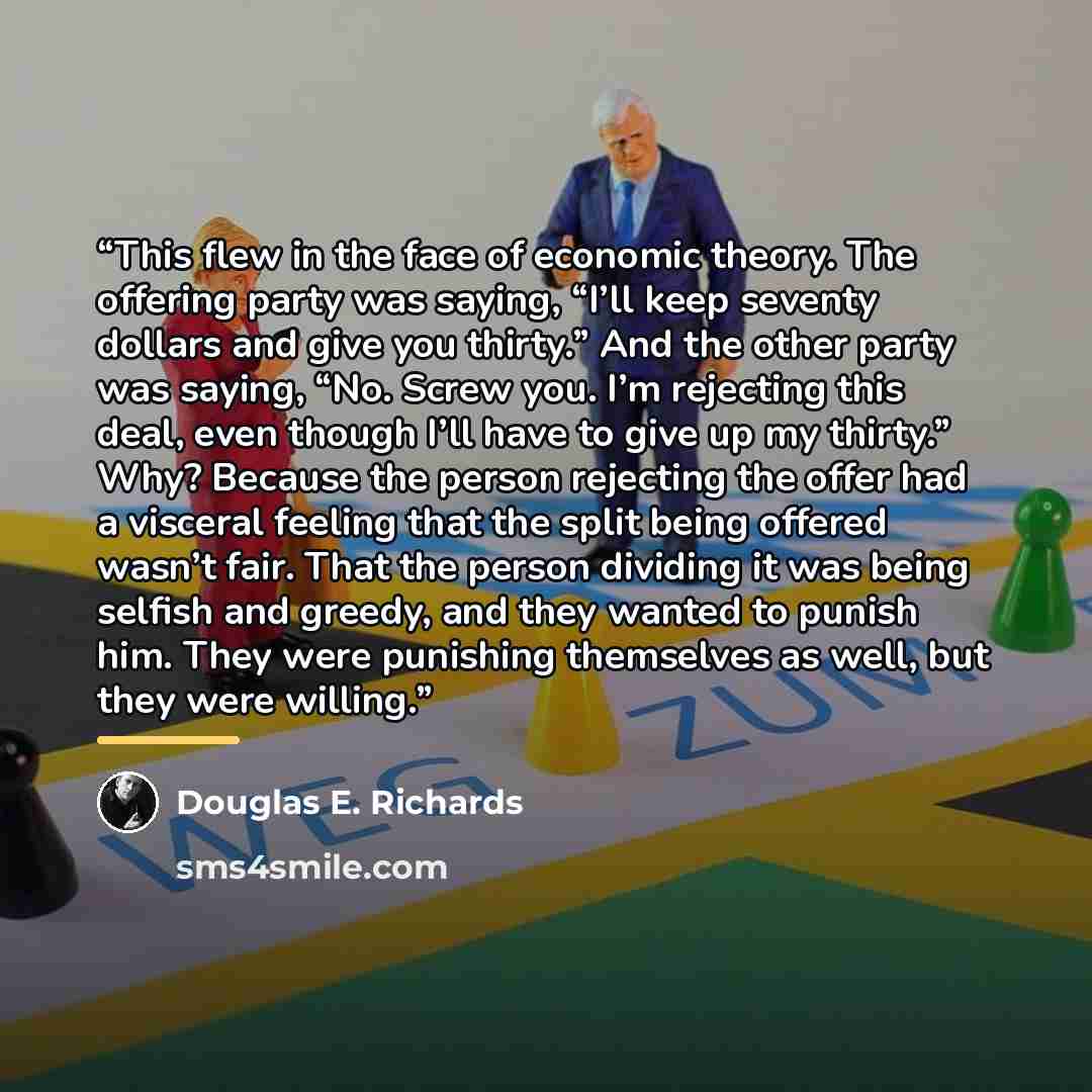 “This flew in the face of economic theory. The offering party was saying, “I’ll keep seventy dollars and give you thirty.” And the other party was saying, “No. Screw you. I’m rejecting this deal, even though I’ll have to give up my thirty.” Why? Because the person rejecting the offer had a visceral…” quote by Douglas E. Richards