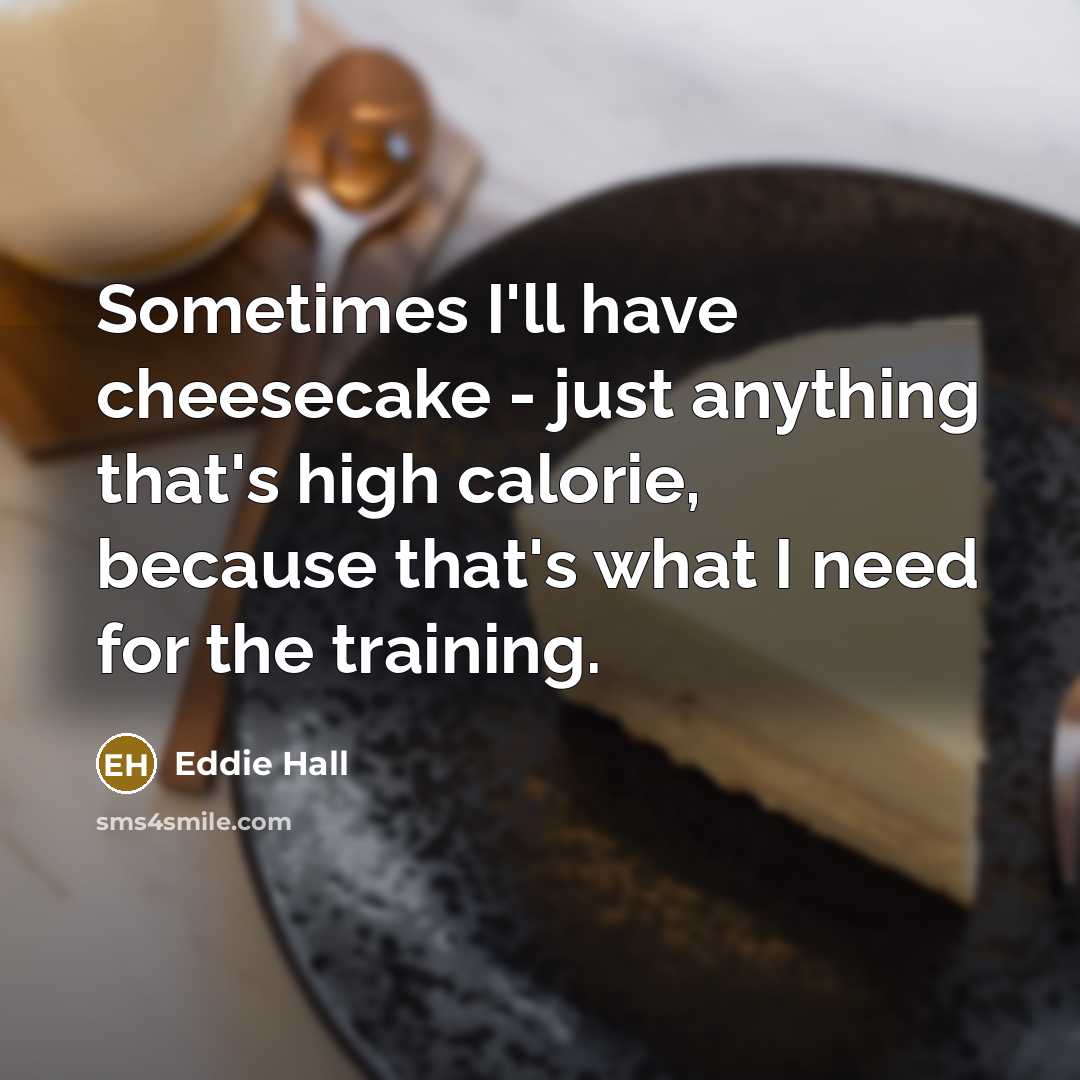 “Sometimes I'll have cheesecake - just anything that's high calorie, because that's what I need for the training.” quote by Eddie Hall