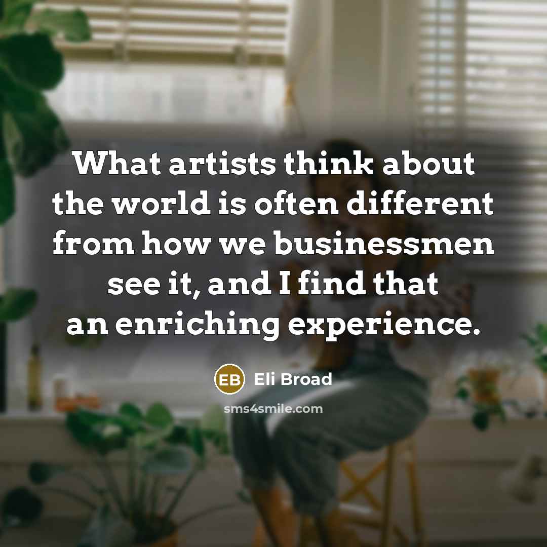 “What artists think about the world is often different from how we businessmen see it, and I find that an enriching experience.” quote by Eli Broad