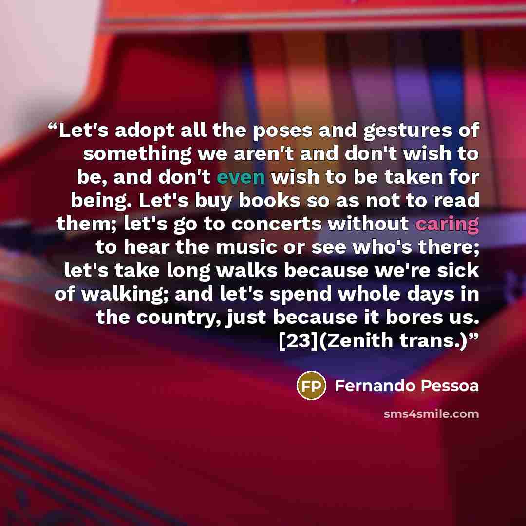 “Let's adopt all the poses and gestures of something we aren't and don't wish to be, and don't even wish to be taken for being. Let's buy books so as not to read them; let's go to concerts without caring to hear the music or see who's there; let's take long walks because we're sick of walking; and…” quote by Fernando Pessoa