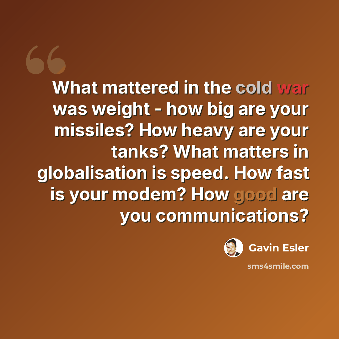 “What mattered in the cold war was weight - how big are your missiles? How heavy are your tanks? What matters in globalisation is speed. How fast is your modem? How good are you communications?” quote by Gavin Esler