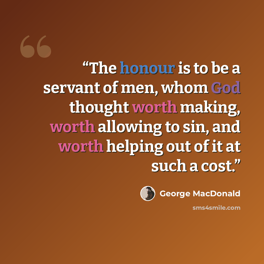 “The honour is to be a servant of men, whom God thought worth making, worth allowing to sin, and worth helping out of it at such a cost.” quote by George MacDonald