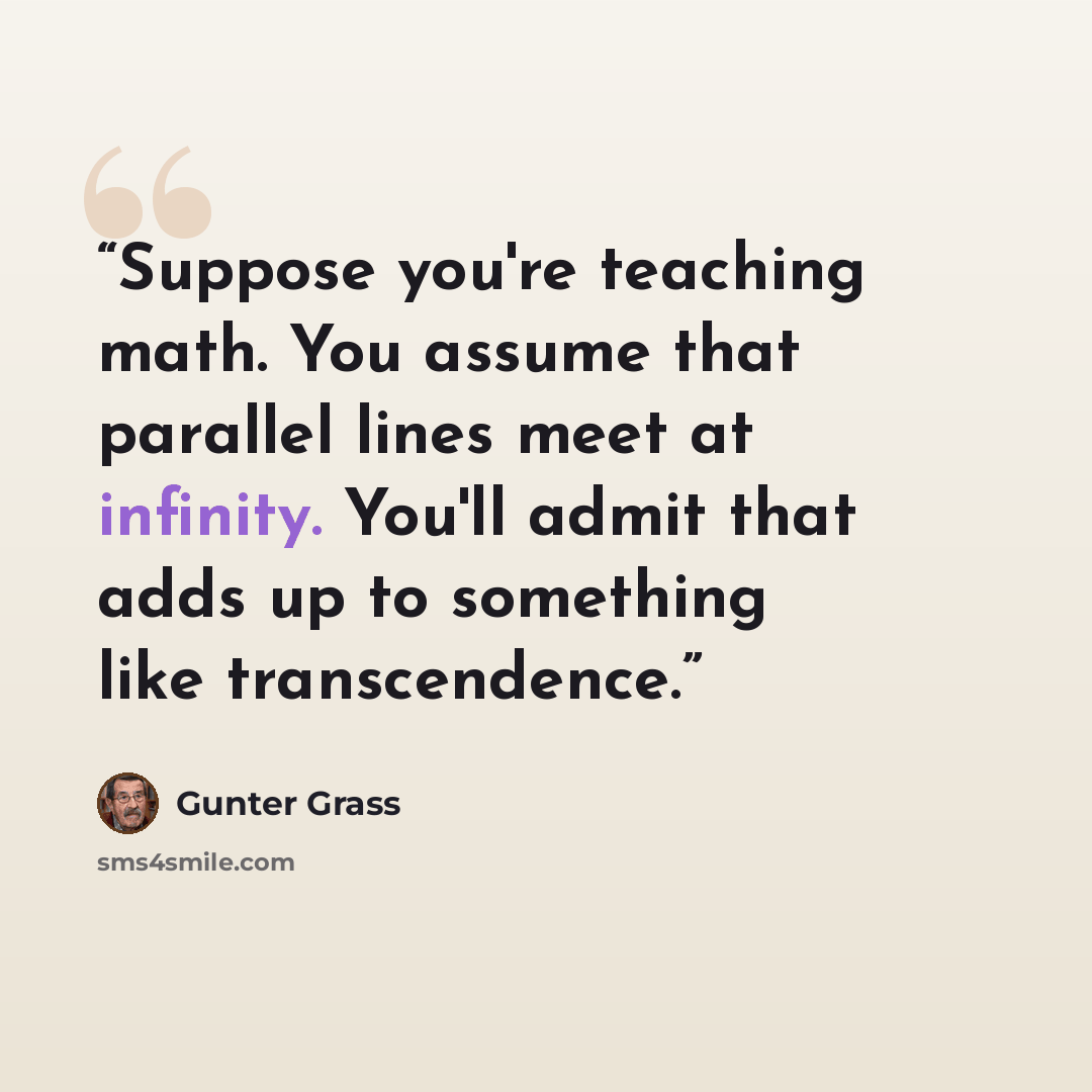 “Suppose you're teaching math. You assume that parallel lines meet at infinity. You'll admit that adds up to something like transcendence.” quote by Günter Grass