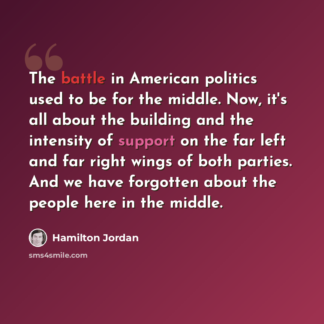“The battle in American politics used to be for the middle. Now, it's all about the building and the intensity of support on the far left and far right wings of both parties. And we have forgotten about the people here in the middle.” quote by Hamilton Jordan