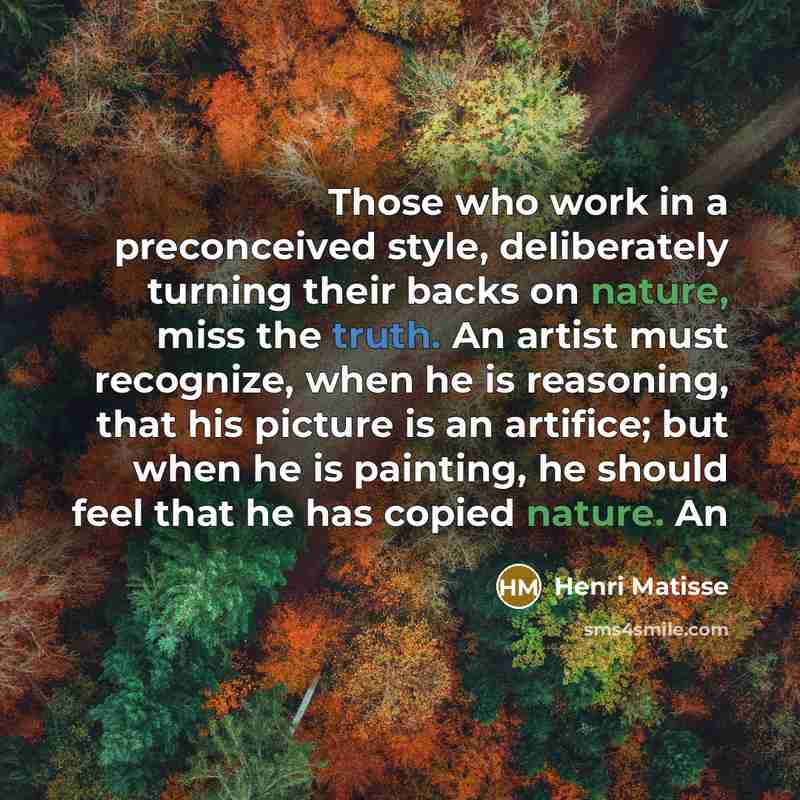 “Those who work in a preconceived style, deliberately turning their backs on nature, miss the truth. An artist must recognize, when he is reasoning, that his picture is an artifice; but when he is painting, he should feel that he has copied nature. An” quote by Henri Matisse