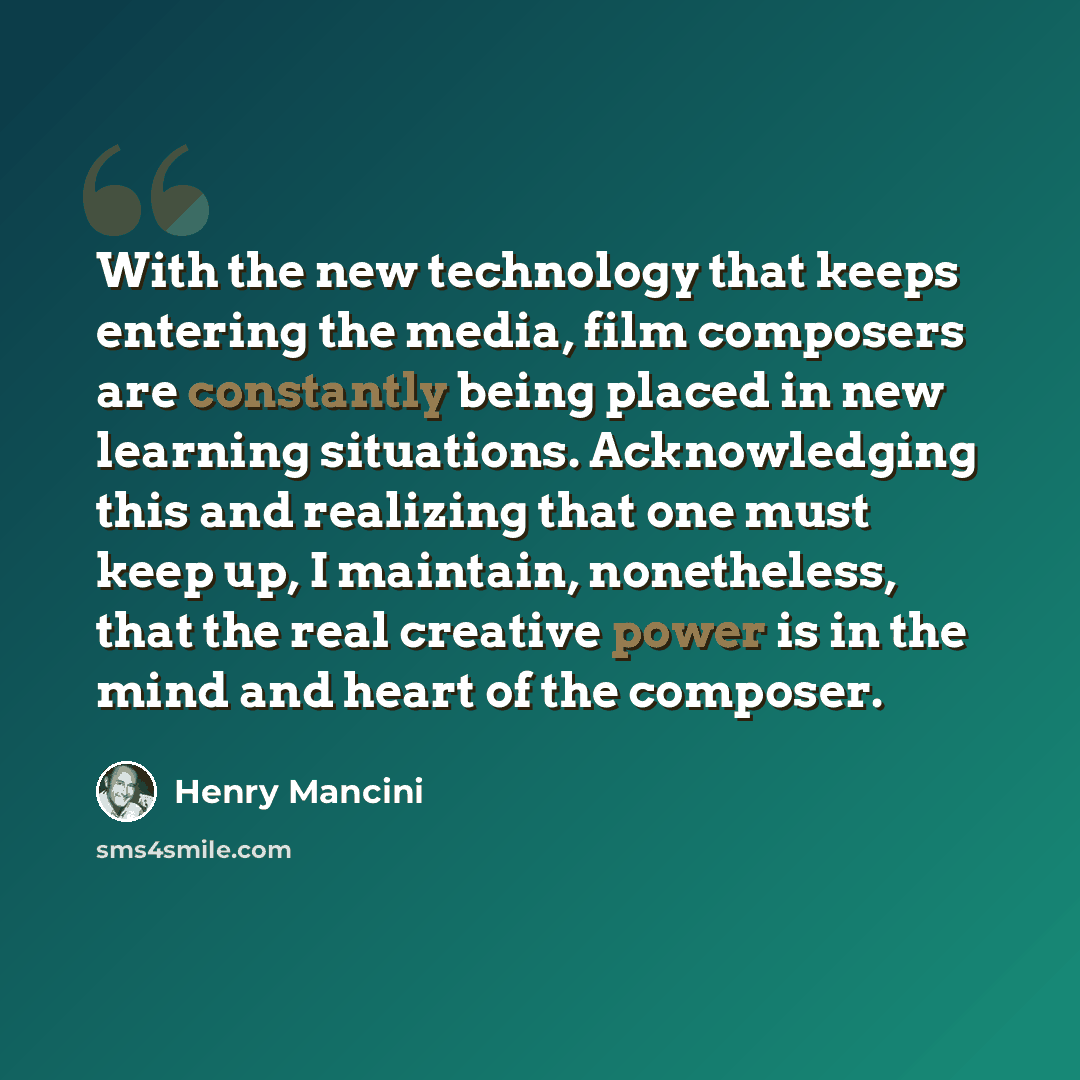 “With the new technology that keeps entering the media, film composers are constantly being placed in new learning situations. Acknowledging this and realizing that one must keep up, I maintain, nonetheless, that the real creative power is in the mind and heart of the composer.” quote by Henry Mancini