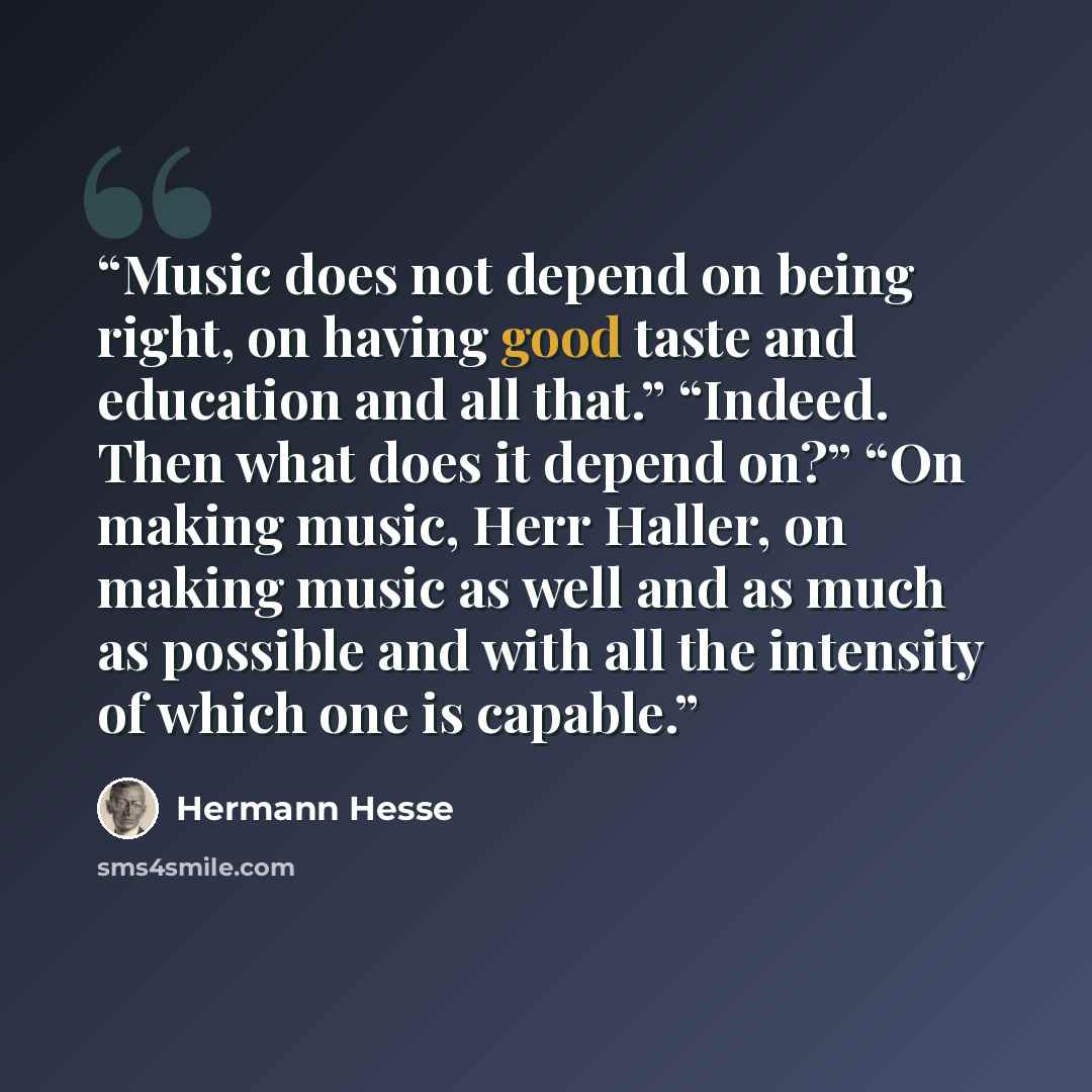 “Music does not depend on being right, on having good taste and education and all that.” “Indeed. Then what does it depend on?” “On making music, Herr Haller, on making music as well and as much as possible and with all the intensity of which one is capable.” quote by Hermann Hesse