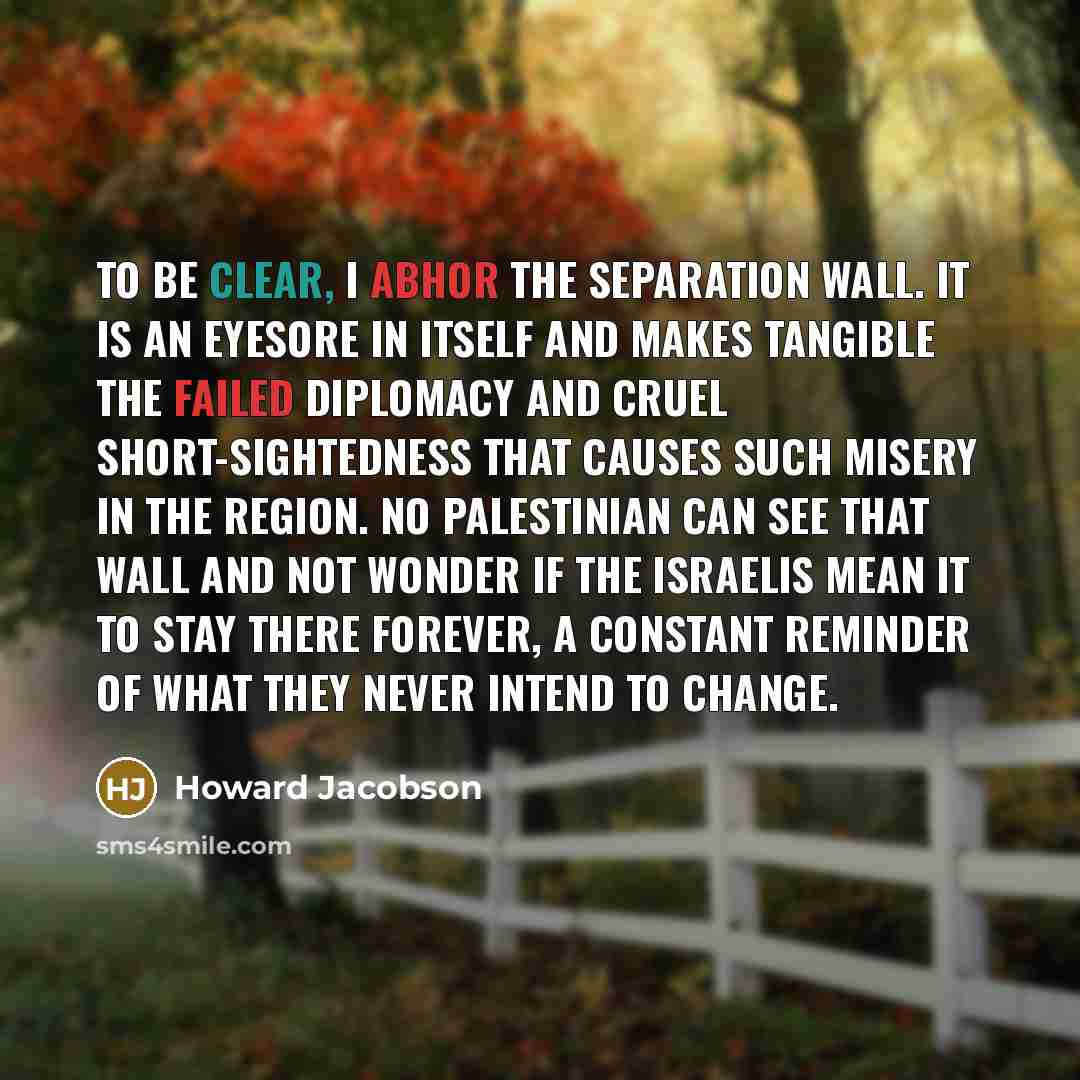 “To be clear, I abhor the separation wall. It is an eyesore in itself and makes tangible the failed diplomacy and cruel short-sightedness that causes such misery in the region. No Palestinian can see that wall and not wonder if the Israelis mean it to stay there forever, a constant reminder of what…” quote by Howard Jacobson