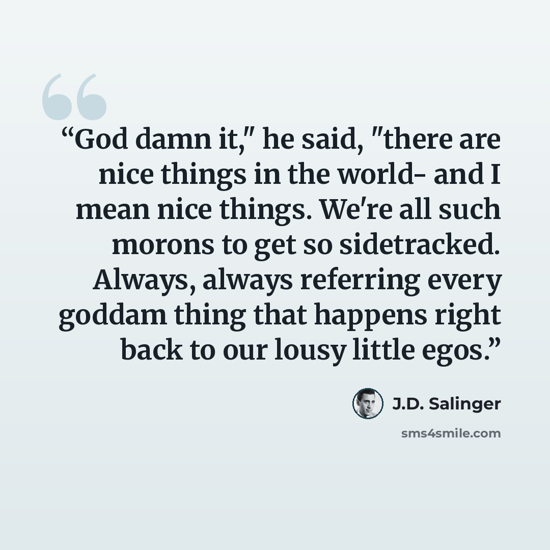 “God damn it," he said, "there are nice things in the world- and I mean nice things. We're all such morons to get so sidetracked. Always, always referring every goddam thing that happens right back to our lousy little egos.” quote by J.D. Salinger