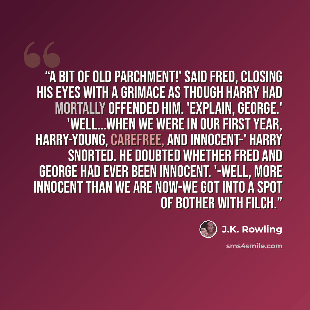 “A bit of old parchment!' said Fred, closing his eyes with a grimace as though Harry had mortally offended him. 'Explain, George.' 'Well...when we were in our first year, Harry-young, carefree, and innocent-' Harry snorted. He doubted whether Fred and George had ever been innocent. '-well, more…” quote by J.K. Rowling