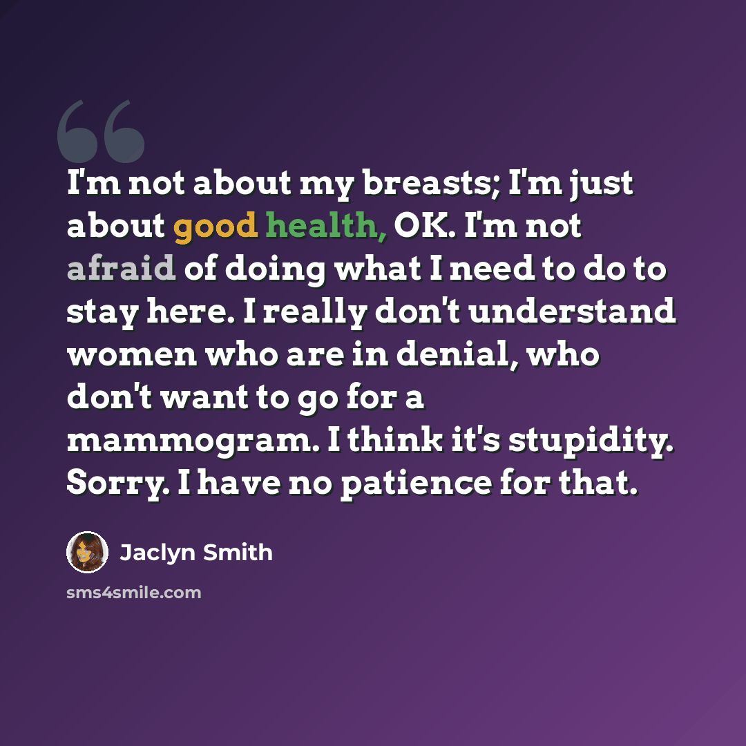 “I'm not about my breasts; I'm just about good health, OK. I'm not afraid of doing what I need to do to stay here. I really don't understand women who are in denial, who don't want to go for a mammogram. I think it's stupidity. Sorry. I have no patience for that.” quote by Jaclyn Smith