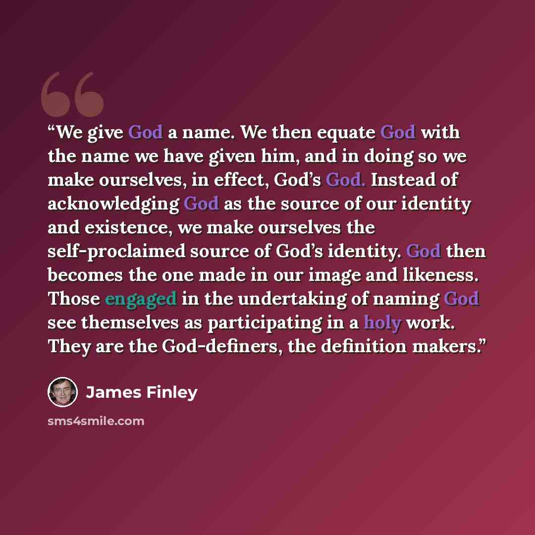 “We give God a name. We then equate God with the name we have given him, and in doing so we make ourselves, in effect, God’s God. Instead of acknowledging God as the source of our identity and existence, we make ourselves the self-proclaimed source of God’s identity. God then becomes the one made…” quote by James Finley
