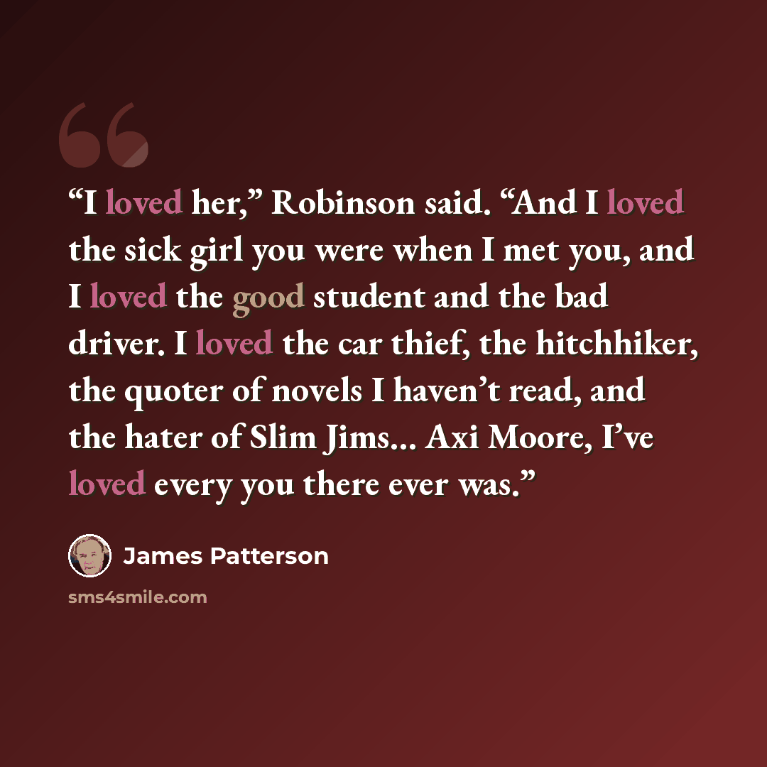 “I loved her,” Robinson said. “And I loved the sick girl you were when I met you, and I loved the good student and the bad driver. I loved the car thief, the hitchhiker, the quoter of novels I haven’t read, and the hater of Slim Jims… Axi Moore, I’ve loved every you there ever was.” quote by James Patterson