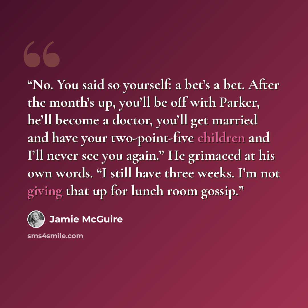 “No. You said so yourself: a bet’s a bet. After the month’s up, you’ll be off with Parker, he’ll become a doctor, you’ll get married and have your two-point-five children and I’ll never see you again.” He grimaced at his own words. “I still have three weeks. I’m not giving that up for lunch room…” quote by Jamie McGuire
