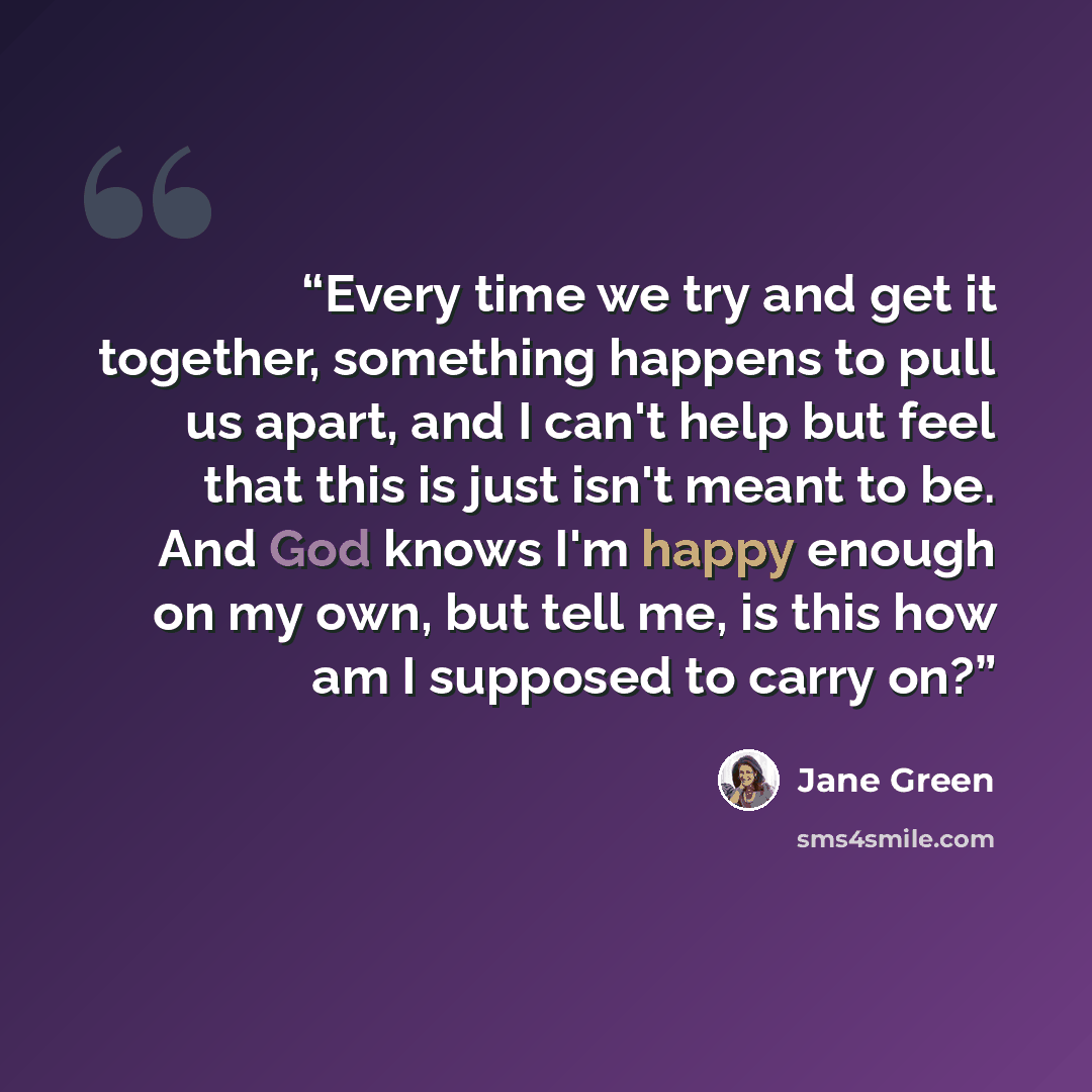 “Every time we try and get it together, something happens to pull us apart, and I can't help but feel that this is just isn't meant to be. And God knows I'm happy enough on my own, but tell me, is this how am I supposed to carry on?” quote by Jane Green