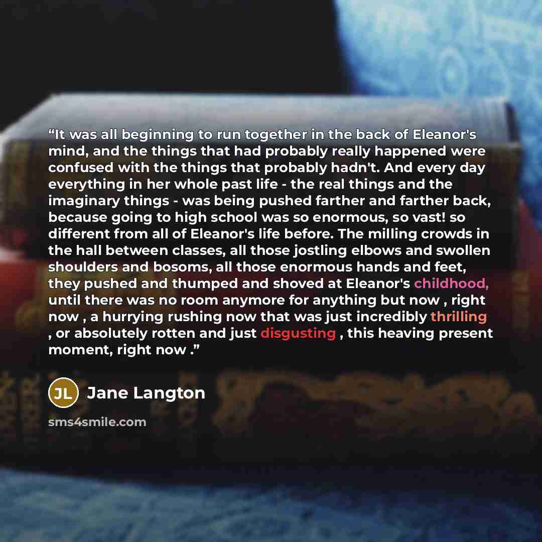 “It was all beginning to run together in the back of Eleanor's mind, and the things that had probably really happened were confused with the things that probably hadn't. And every day everything in her whole past life - the real things and the imaginary things - was being pushed farther and farther…” quote by Jane Langton