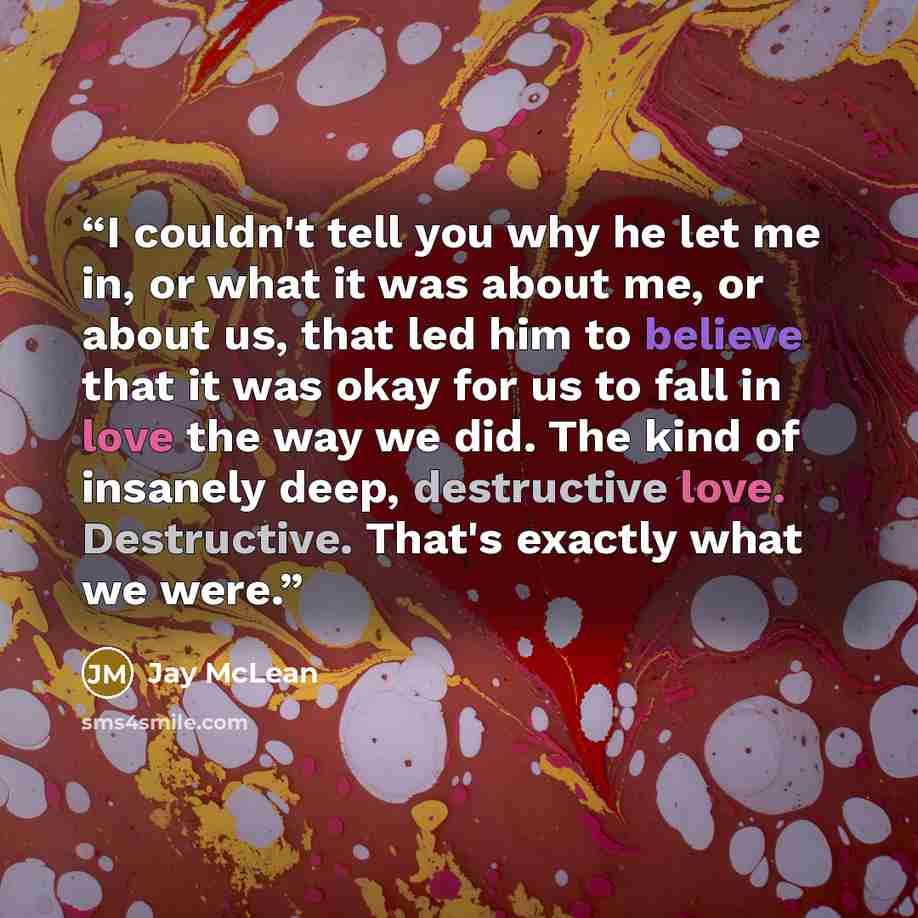 “I couldn't tell you why he let me in, or what it was about me, or about us, that led him to believe that it was okay for us to fall in love the way we did. The kind of insanely deep, destructive love. Destructive. That's exactly what we were.” quote by Jay McLean