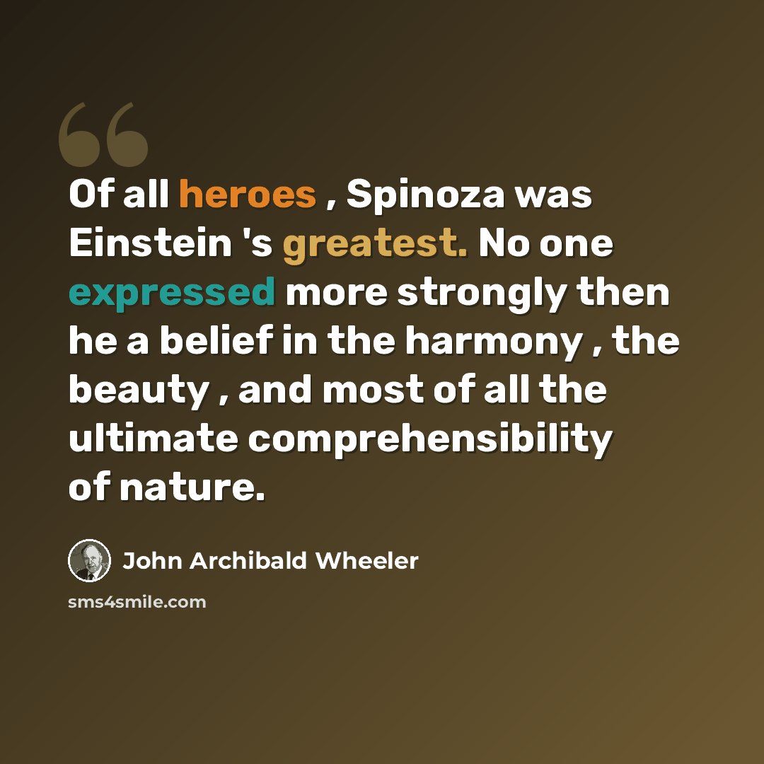 “Of all heroes , Spinoza was Einstein 's greatest. No one expressed more strongly then he a belief in the harmony , the beauty , and most of all the ultimate comprehensibility of nature.” quote by John Archibald Wheeler