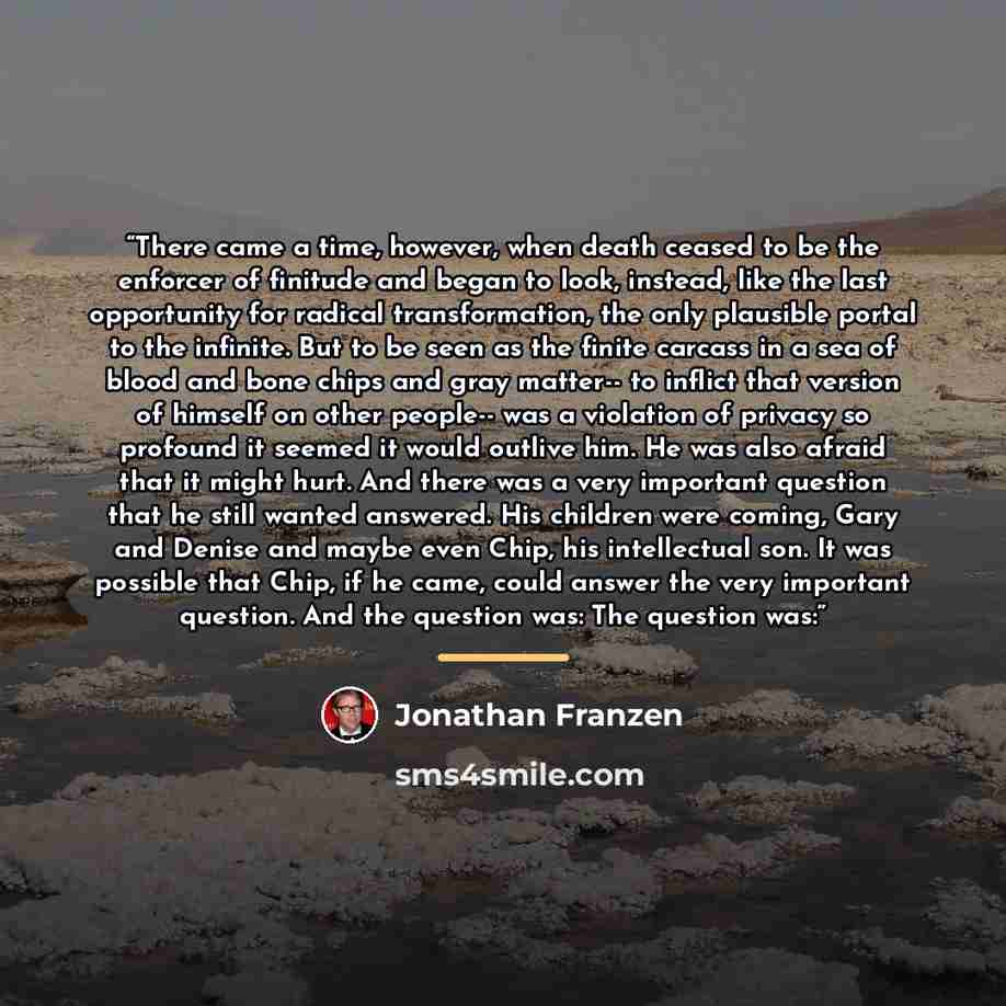 “There came a time, however, when death ceased to be the enforcer of finitude and began to look, instead, like the last opportunity for radical transformation, the only plausible portal to the infinite. But to be seen as the finite carcass in a sea of blood and bone chips and gray matter-- to…” quote by Jonathan Franzen