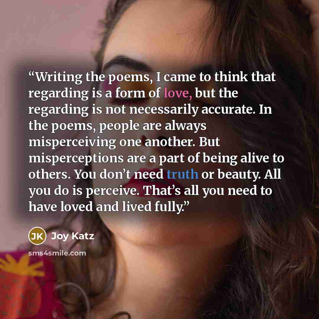 “Writing the poems, I came to think that regarding is a form of love, but the regarding is not necessarily accurate. In the poems, people are always misperceiving one another. But misperceptions are a part of being alive to others. You don’t need truth or beauty. All you do is perceive. That’s all…” quote by Joy Katz