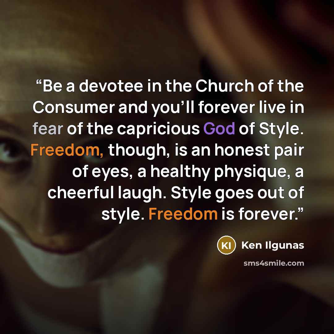 “Be a devotee in the Church of the Consumer and you’ll forever live in fear of the capricious God of Style. Freedom, though, is an honest pair of eyes, a healthy physique, a cheerful laugh. Style goes out of style. Freedom is forever.” quote by Ken Ilgunas