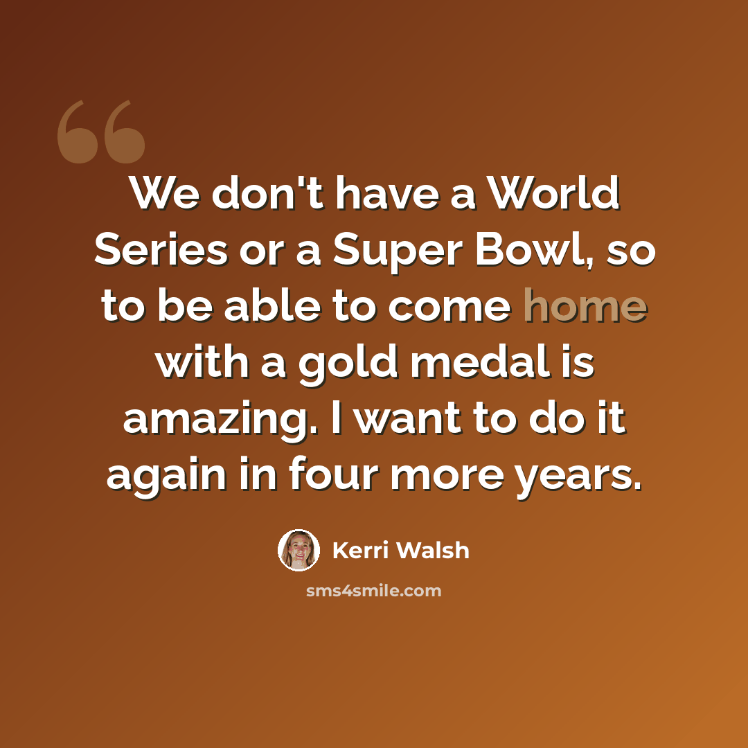 “We don't have a World Series or a Super Bowl, so to be able to come home with a gold medal is amazing. I want to do it again in four more years.” quote by Kerri Walsh