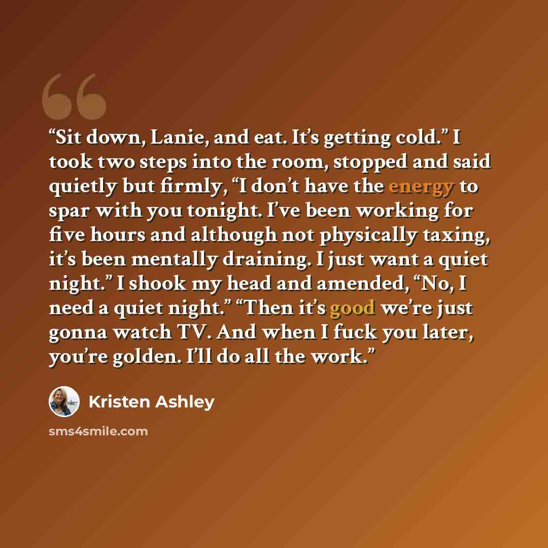 “Sit down, Lanie, and eat. It’s getting cold.” I took two steps into the room, stopped and said quietly but firmly, “I don’t have the energy to spar with you tonight. I’ve been working for five hours and although not physically taxing, it’s been mentally draining. I just want a quiet night.” I…” quote by Kristen Ashley