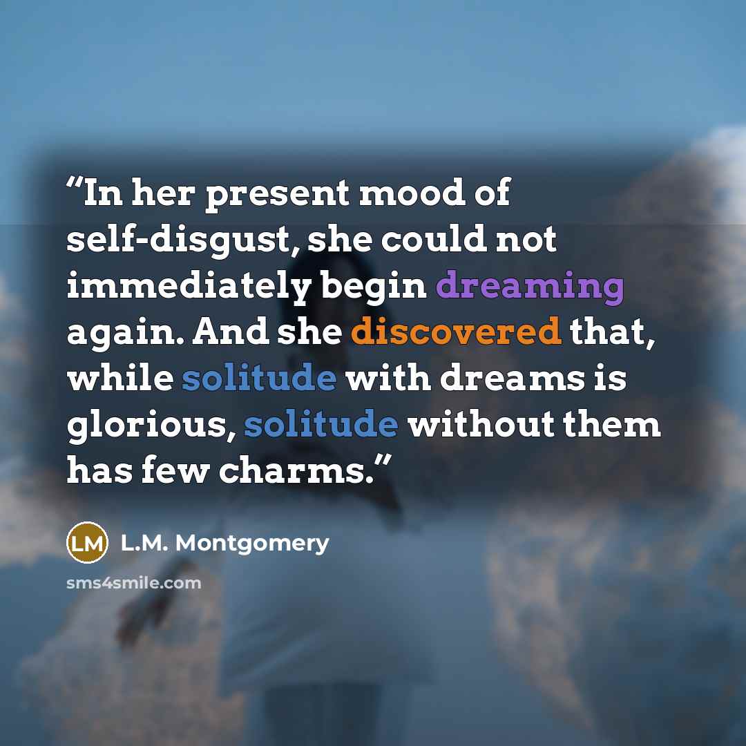 “In her present mood of self-disgust, she could not immediately begin dreaming again. And she discovered that, while solitude with dreams is glorious, solitude without them has few charms.” quote by L.M. Montgomery