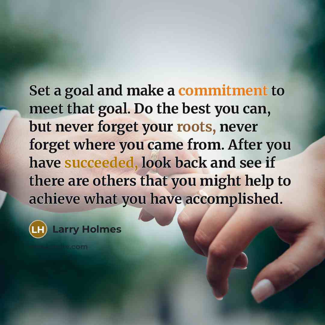 “Set a goal and make a commitment to meet that goal. Do the best you can, but never forget your roots, never forget where you came from. After you have succeeded, look back and see if there are others that you might help to achieve what you have accomplished.” quote by Larry Holmes