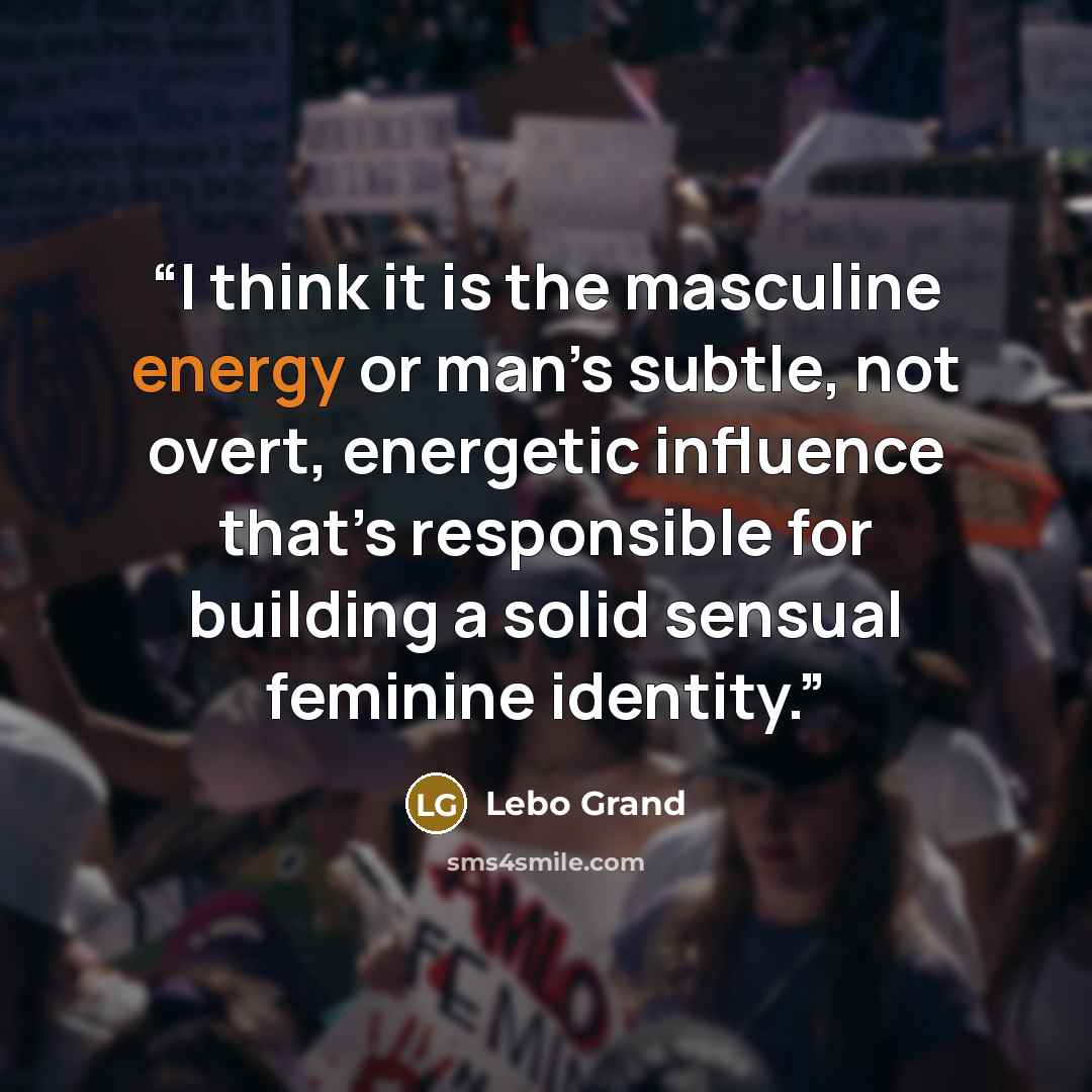 “I think it is the masculine energy or man’s subtle, not overt, energetic influence that’s responsible for building a solid sensual feminine identity.” quote by Lebo Grand