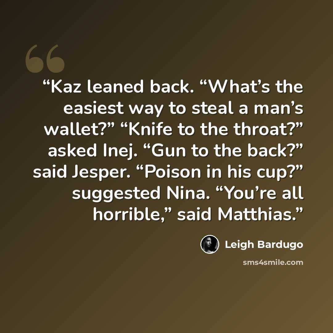 “Kaz leaned back. “What’s the easiest way to steal a man’s wallet?” “Knife to the throat?” asked Inej. “Gun to the back?” said Jesper. “Poison in his cup?” suggested Nina. “You’re all horrible,” said Matthias.” quote by Leigh Bardugo