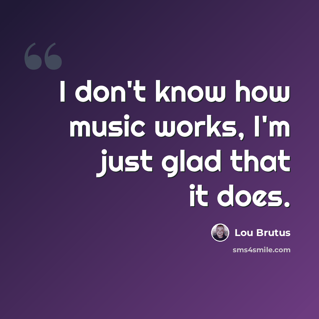 “I don't know how music works, I'm just glad that it does.” quote by Lou Brutus