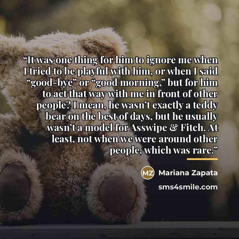 “It was one thing for him to ignore me when I tried to be playful with him, or when I said “good-bye” or “good morning,” but for him to act that way with me in front of other people? I mean, he wasn’t exactly a teddy bear on the best of days, but he usually wasn’t a model for Asswipe & Fitch. At…” quote by Mariana Zapata